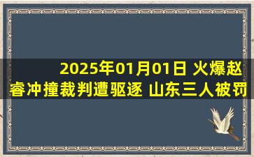 2025年01月01日 火爆赵睿冲撞裁判遭驱逐 山东三人被罚下+终结新疆主场14连胜